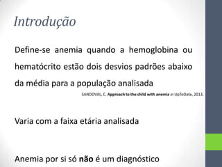 Introdução
Define-se anemia quando a hemoglobina ou
hematócrito estão dois desvios padrões abaixo
da média para a população analisada
SANDOVAL, C. Approach to the child with anemia in UpToDate, 2013.

Varia com a faixa etária analisada

Anemia por si só não é um diagnóstico

 