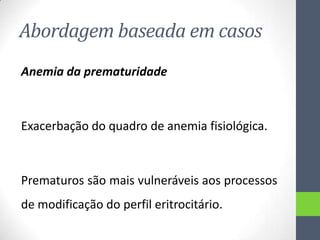 Abordagem baseada em casos
Anemia da prematuridade

Exacerbação do quadro de anemia fisiológica.

Prematuros são mais vulneráveis aos processos
de modificação do perfil eritrocitário.

 