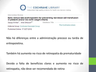 Não há diferenças entre a administração precoce ou tardia de
eritropoietina.
Também há aumento no risco de retinopatia da prematuridade
Devido a falta de benefícios claros e aumento no risco de
retinopatia, não deve ser recomendada de rotina

 