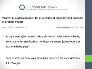 A suplementação reduziu o risco de hemorragias intracranianas,
com aumento significativo no risco de sepse (sobretudo em
extremo baixo peso)

Sem evidências para suplementação naqueles RN com vitamina

E ≥ 3.5 mg/dL

 