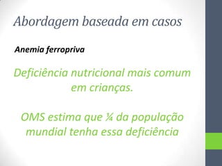 Abordagem baseada em casos
Anemia ferropriva

Deficiência nutricional mais comum
em crianças.

OMS estima que ¼ da população
mundial tenha essa deficiência

 