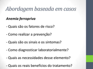 Abordagem baseada em casos
Anemia ferropriva
- Quais são os fatores de risco?
- Como realizar a prevenção?
- Quais são os sinais e os sintomas?
- Como diagnosticar laboratorialmente?
- Quais as necessidades desse elemento?
- Quais os reais benefícios do tratamento?

 