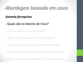 Abordagem baseada em casos
Anemia ferropriva
- Quais são os fatores de risco?
- Como realizar a prevenção?
- Quais são os sinais e os sintomas?
- Como diagnosticar laboratorialmente?
- Quais as necessidades desse elemento?
- Quais os reais benefícios do tratamento?

 