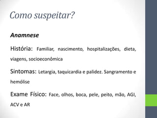 Como suspeitar?
Anamnese
História:

Familiar, nascimento, hospitalizações, dieta,

viagens, socioeconômica

Sintomas: Letargia, taquicardia e palidez. Sangramento e
hemólise

Exame Físico:
ACV e AR

Face, olhos, boca, pele, peito, mão, AGI,

 