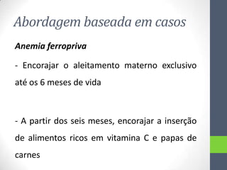 Abordagem baseada em casos
Anemia ferropriva
- Encorajar o aleitamento materno exclusivo
até os 6 meses de vida

- A partir dos seis meses, encorajar a inserção

de alimentos ricos em vitamina C e papas de
carnes

 