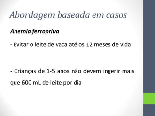 Abordagem baseada em casos
Anemia ferropriva
- Evitar o leite de vaca até os 12 meses de vida

- Crianças de 1-5 anos não devem ingerir mais
que 600 mL de leite por dia

 
