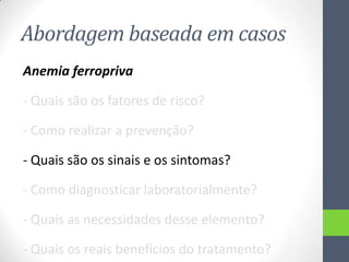 Abordagem baseada em casos
Anemia ferropriva
- Quais são os fatores de risco?
- Como realizar a prevenção?
- Quais são os sinais e os sintomas?
- Como diagnosticar laboratorialmente?
- Quais as necessidades desse elemento?
- Quais os reais benefícios do tratamento?

 