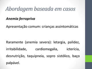 Abordagem baseada em casos
Anemia ferropriva
Apresentação comum: crianças assintomáticas

Raramente (anemia severa): letargia, palidez,
irritabilidade,

cardiomegalia,

icterícia,

desnutrição, taquipneia, sopro sistólico, baço
palpável.

 