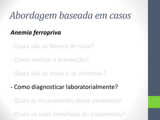 Abordagem baseada em casos
Anemia ferropriva
- Quais são os fatores de risco?
- Como realizar a prevenção?
- Quais são os sinais e os sintomas?
- Como diagnosticar laboratorialmente?
- Quais as necessidades desse elemento?
- Quais os reais benefícios do tratamento?

 