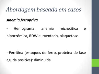 Abordagem baseada em casos
Anemia ferropriva
-

Hemograma:

anemia

microcítica

e

hipocrômica, RDW aumentado, plaquetose.

- Ferritina (estoques de ferro, proteína de fase

aguda positiva): diminuida.

 
