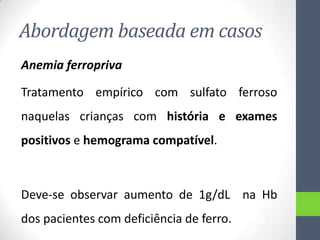 Abordagem baseada em casos
Anemia ferropriva
Tratamento empírico com sulfato ferroso
naquelas crianças com história e exames

positivos e hemograma compatível.

Deve-se observar aumento de 1g/dL na Hb
dos pacientes com deficiência de ferro.

 