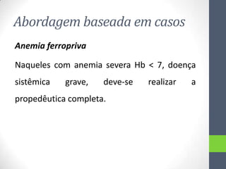 Abordagem baseada em casos
Anemia ferropriva
Naqueles com anemia severa Hb < 7, doença
sistêmica

grave,

deve-se

propedêutica completa.

realizar

a

 