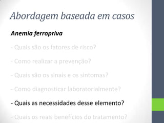 Abordagem baseada em casos
Anemia ferropriva
- Quais são os fatores de risco?
- Como realizar a prevenção?
- Quais são os sinais e os sintomas?
- Como diagnosticar laboratorialmente?
- Quais as necessidades desse elemento?
- Quais os reais benefícios do tratamento?

 