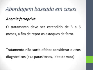 Abordagem baseada em casos
Anemia ferropriva
O tratamento deve ser estendido de 3 a 6
meses, a fim de repor os estoques de ferro.

Tratamento não surta efeito: considerar outros

diagnósticos (ex.: parasitoses, leite de vaca)

 