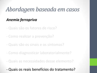 Abordagem baseada em casos
Anemia ferropriva
- Quais são os fatores de risco?
- Como realizar a prevenção?
- Quais são os sinais e os sintomas?
- Como diagnosticar laboratorialmente?
- Quais as necessidades desse elemento?
- Quais os reais benefícios do tratamento?

 