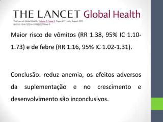 Maior risco de vômitos (RR 1.38, 95% IC 1.10-

1.73) e de febre (RR 1.16, 95% IC 1.02-1.31).

Conclusão: reduz anemia, os efeitos adversos
da

suplementação

e

no

crescimento e

desenvolvimento são inconclusivos.

 