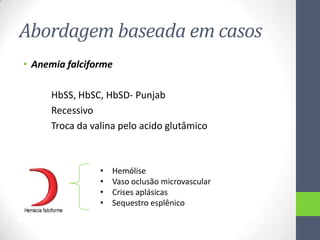 Abordagem baseada em casos
• Anemia falciforme
HbSS, HbSC, HbSD- Punjab
Recessivo
Troca da valina pelo acido glutâmico

•
•
•
•

Hemólise
Vaso oclusão microvascular
Crises aplásicas
Sequestro esplênico

 