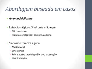 Abordagem baseada em casos
• Anemia falciforme
• Episódios álgicos: Síndrome mão e pé
• Microenfartos
• Hidratar, analgésicos comuns, codeína

• Síndrome torácica aguda
•
•
•
•

Multifatorial
Emergência
Febre, tosse, taquidispnéia, dor, prostração
Hospitalização

 