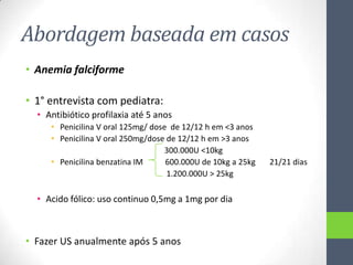 Abordagem baseada em casos
• Anemia falciforme
• 1° entrevista com pediatra:
• Antibiótico profilaxia até 5 anos
• Penicilina V oral 125mg/ dose de 12/12 h em <3 anos
• Penicilina V oral 250mg/dose de 12/12 h em >3 anos
300.000U <10kg
• Penicilina benzatina IM
600.000U de 10kg a 25kg
1.200.000U > 25kg

• Acido fólico: uso continuo 0,5mg a 1mg por dia

• Fazer US anualmente após 5 anos

21/21 dias

 