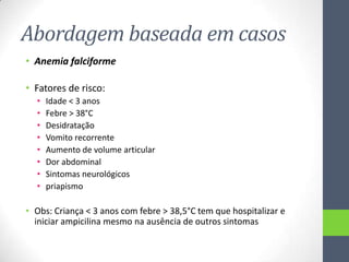 Abordagem baseada em casos
• Anemia falciforme

• Fatores de risco:
•
•
•
•
•
•
•
•

Idade < 3 anos
Febre > 38°C
Desidratação
Vomito recorrente
Aumento de volume articular
Dor abdominal
Sintomas neurológicos
priapismo

• Obs: Criança < 3 anos com febre > 38,5°C tem que hospitalizar e
iniciar ampicilina mesmo na ausência de outros sintomas

 