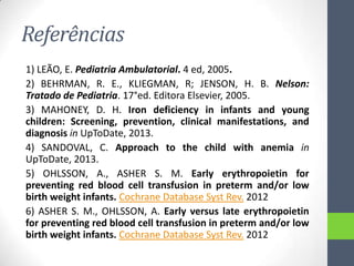 Referências
1) LEÃO, E. Pediatria Ambulatorial. 4 ed, 2005.
2) BEHRMAN, R. E., KLIEGMAN, R; JENSON, H. B. Nelson:
Tratado de Pediatria. 17°ed. Editora Elsevier, 2005.
3) MAHONEY, D. H. Iron deficiency in infants and young
children: Screening, prevention, clinical manifestations, and
diagnosis in UpToDate, 2013.
4) SANDOVAL, C. Approach to the child with anemia in
UpToDate, 2013.
5) OHLSSON, A., ASHER S. M. Early erythropoietin for
preventing red blood cell transfusion in preterm and/or low
birth weight infants. Cochrane Database Syst Rev. 2012
6) ASHER S. M., OHLSSON, A. Early versus late erythropoietin
for preventing red blood cell transfusion in preterm and/or low
birth weight infants. Cochrane Database Syst Rev. 2012

 