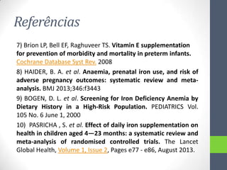 Referências
7) Brion LP, Bell EF, Raghuveer TS. Vitamin E supplementation
for prevention of morbidity and mortality in preterm infants.
Cochrane Database Syst Rev. 2008
8) HAIDER, B. A. et al. Anaemia, prenatal iron use, and risk of
adverse pregnancy outcomes: systematic review and metaanalysis. BMJ 2013;346:f3443
9) BOGEN, D. L. et al. Screening for Iron Deficiency Anemia by
Dietary History in a High-Risk Population. PEDIATRICS Vol.
105 No. 6 June 1, 2000
10) PASRICHA , S. et al. Effect of daily iron supplementation on
health in children aged 4—23 months: a systematic review and
meta-analysis of randomised controlled trials. The Lancet
Global Health, Volume 1, Issue 2, Pages e77 - e86, August 2013.

 