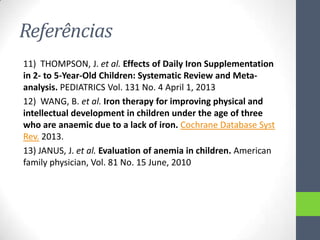 Referências
11) THOMPSON, J. et al. Effects of Daily Iron Supplementation
in 2- to 5-Year-Old Children: Systematic Review and Metaanalysis. PEDIATRICS Vol. 131 No. 4 April 1, 2013
12) WANG, B. et al. Iron therapy for improving physical and
intellectual development in children under the age of three
who are anaemic due to a lack of iron. Cochrane Database Syst
Rev. 2013.
13) JANUS, J. et al. Evaluation of anemia in children. American
family physician, Vol. 81 No. 15 June, 2010

 