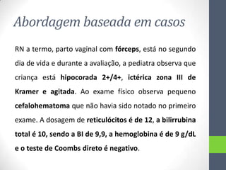 Abordagem baseada em casos
RN a termo, parto vaginal com fórceps, está no segundo

dia de vida e durante a avaliação, a pediatra observa que
criança está hipocorada 2+/4+, ictérica zona III de
Kramer e agitada. Ao exame físico observa pequeno
cefalohematoma que não havia sido notado no primeiro
exame. A dosagem de reticulócitos é de 12, a bilirrubina
total é 10, sendo a BI de 9,9, a hemoglobina é de 9 g/dL
e o teste de Coombs direto é negativo.

 