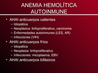 ANEMIA HEMOLÍTICA AUTOINMUNE AHAI anticuerpos calientes Idiopática Neoplásica: linfoproliferativo, carcinoma Enfermedades autoinmunes (LES, AR) Infecciones (VIH) AHAI anticuerpos fríos Idiopática Neoplasia: linfoproliferativo Infecciones: micoplasma, EBV AHAI anticuerpos bifásicos 