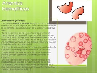 Características generales:
El término de anemias hemolíticas agrupa a un conjunto de
trastornos en los que se produce una destrucción acelerada
de los hematíes, con disminución de su supervivencia (<120
días).
-Como mecanismo compensatorio para garantizar el
adecuado transporte de oxígeno a los tejidos se produce
un aumento de la eritropoyesis. Este aumento puede ser de
hasta ocho veces el nivel basal, de modo que puede haber
una hemólisis importante sin que llegue a haber una anemia
(estado hemolítico compensado).
- Si el nivel de destrucción es mayor que la capacidad de la
médula ósea para regenerar, aparecerá una anemia.
- Los pacientes con estados hemolíticos compensados
crónicos pueden desarrollar una anemia severa si se
produce:
- Una infección por parvovirus B19 (crisis aplásica o de
eritroblastopenia aguda): la más frecuente de las tres.
- Un aumento brusco de la destrucción de hematíes en el
bazo por estimulación del sistema mononuclear fagocítico
por infecciones,(crisis hemolítica).
 