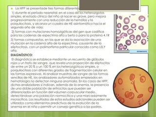 La HPP se presentade tres formas diferentes:
1) durante el periodo neonatal: en el caso de los heterozigotos
simples, el estado clínico del niño al nacer es grave, pero mejora
progresivamente con una reducción de la hemólisis y la
poiquilocitosis, y alcanza un cuadro de HE asintomático hacia el
segundo año de vida;
2) formas con mutaciones homozigóticas del gen que codifica
para las cadenas de espectrina alfa y beta o para la proteína 4.1R
3) formas compuestas, en las que se da la asociación de una
mutación en la cadena alfa de la espectrina, causante de la
eliptocitosis, con un polimorfismo particular conocido como LELY
alfa.
DIAGNÓSTICO:
El diagnóstico se establece mediante un recuento de glóbulos
rojos y un frotis de sangre, que revela una proporción de eliptocitos
de entre un 20 % y un 100 % en los heterozigóticos simples, o
poiquilocitosis con diferentes grados de fragmentación celular en
las formas expresivas. Al analizar muestras de sangre de las formas
sencillas de HE, los analizadores automatizados empleados en
hematología no detectan ninguna anomalía. En los casos de HPP,
dichos analizadores sí indican, además de la anemia, la presencia
de una doble población de eritrocitos que pueden ser
diferenciados en función del volumen corpuscular medio.,
detectándose una población normocítica y una marcadamente
microcítica. Los resultados de estos estudios adicionales pueden ser
utilizados como elementos predictivos de la evolución de la
anemia en el niño y permitir un consejo genético a los padres.
 