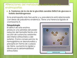 Alteraciones del metabolismo del hematíe o
enzimopatías
 A. Trastornos de la vía de la glucólisis aerobia Déficit de glucosa-6-
fosfato deshidrogenasa
Es la enzimopatía más frecuente y su prevalencia está relacionada
con áreas de paludismo endémico. Tiene una herencia ligada al
cromosoma X.
Fisiopatología
El déficit de esta enzima
produce una pérdida del poder
reductor del hematíe frente a la
acción de sustancias oxidantes
del interior eritrocitario o del
exterior. Como consecuencia, la
hemoglobina se desnaturaliza y
precipita en forma de cuerpos
de Heinz, aumenta la rigidez y
disminuye la deformabilidad
eritrocitaria
 