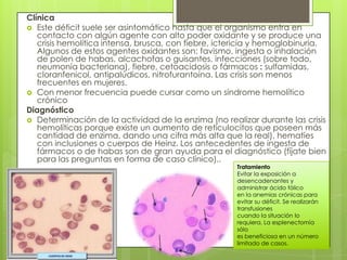 Clínica
 Este déficit suele ser asintomático hasta que el organismo entra en
contacto con algún agente con alto poder oxidante y se produce una
crisis hemolítica intensa, brusca, con fiebre, ictericia y hemoglobinuria.
Algunos de estos agentes oxidantes son: favismo, ingesta o inhalación
de polen de habas, alcachofas o guisantes, infecciones (sobre todo,
neumonía bacteriana), fiebre, cetoacidosis o fármacos : sulfamidas,
cloranfenicol, antipalúdicos, nitrofurantoína. Las crisis son menos
frecuentes en mujeres.
 Con menor frecuencia puede cursar como un síndrome hemolítico
crónico
Diagnóstico
 Determinación de la actividad de la enzima (no realizar durante las crisis
hemolíticas porque existe un aumento de reticulocitos que poseen más
cantidad de enzima, dando una cifra más alta que la real), hematíes
con inclusiones o cuerpos de Heinz. Los antecedentes de ingesta de
fármacos o de habas son de gran ayuda para el diagnóstico (fíjate bien
para las preguntas en forma de caso clínico)..
Tratamiento
Evitar la exposición a
desencadenantes y
administrar ácido fólico
en la anemias crónicas para
evitar su déficit. Se realizarán
transfusiones
cuando la situación lo
requiera. La esplenectomía
sólo
es beneficiosa en un número
limitado de casos.
 