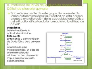 B. Trastornos de la vía de la glucólisis anaerobia
Déficit de piruvato-quinasa
 Es la más frecuente de este grupo. Se transmite de
forma autosómica recesiva. El déficit de esta enzima
produce una alteración de la capacidad energética
del eritrocito, dificultando la formación o la utilización
de ATP.
Diagnóstico
Determinación de la
actividad enzimática.
Tratamiento
Sintomático y administración
de ácido fólico para prevenir
la
aparición de crisis
megaloblásticas. En caso de
anemia moderada
o intensa se han observado
respuestas parciales a la
esplenectomía.
 