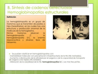 B. Síntesis de cadenas defectuosas
Hemoglobinopatías estructurales
 Se pueden clasificar en hemoglobinopatías con:
- Inestabilidad molecular con precipitación intraeritrocitaria de la Hb (Hb inestables).
- Aumento o disminución de la afinidad por el oxígeno o de la capacidad de transporte
de oxígeno a los tejidos (Hb estables).
- Alteración de la solubilidad de la Hb: hemoglobinopatías S,C, Las más frecuentes.
Definición
La hemoglobinopatía es un grupo de
trastornos que se transmiten de padres a
hijos (hereditarios), en los cuales hay una
estructura y producción anormal de la
molécula de la hemoglobina.
Dichos trastornos abarcan la
hemoglobinopatía C , la
hemoglobinopatía S-C, la anemia
depranocitica y diversos tipos de
talasemia.
 