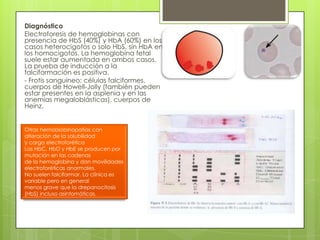 Diagnóstico
Electroforesis de hemoglobinas con
presencia de HbS (40%) y HbA (60%) en los
casos heterocigotos o solo HbS, sin HbA en
los homocigotos. La hemoglobina fetal
suele estar aumentada en ambos casos.
La prueba de inducción a la
falciformación es positiva.
- Frotis sanguíneo: células falciformes,
cuerpos de Howell-Jolly (también pueden
estar presentes en la asplenia y en las
anemias megaloblásticas), cuerpos de
Heinz.
Otras hemoblobinopatías con
alteración de la solubilidad
y carga electroforética
Las HbC, HbD y HbE se producen por
mutación en las cadenas
de la hemoglobina y dan movilidades
electroforéticas anormales.
No suelen falciformar. La clínica es
variable pero en general
menos grave que la drepanocitosis
(HbS) incluso asintomáticas.
 