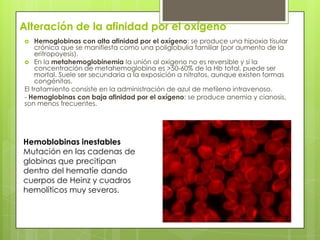 Alteración de la afinidad por el oxígeno
 Hemoglobinas con alta afinidad por el oxígeno: se produce una hipoxia tisular
crónica que se manifiesta como una poliglobulia familiar (por aumento de la
eritropoyesis).
 En la metahemoglobinemia la unión al oxígeno no es reversible y si la
concentración de metahemoglobina es >50-60% de la Hb total, puede ser
mortal. Suele ser secundaria a la exposición a nitratos, aunque existen formas
congénitas.
El tratamiento consiste en la administración de azul de metileno intravenoso.
- Hemoglobinas con baja afinidad por el oxígeno: se produce anemia y cianosis,
son menos frecuentes.
Hemoblobinas inestables
Mutación en las cadenas de
globinas que precitipan
dentro del hematíe dando
cuerpos de Heinz y cuadros
hemolíticos muy severos.
 