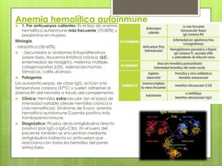 Anemia hemolítica autoinmune
 1. Por anticuerpos calientes: Es el tipo de anemia
hemolítica autoinmune más frecuente (70-80%) y
predomina en mujeres.
Etiología
- Idiopática (50-60%).
 - Secundaria a: síndromes linfoproliferativos
(sobre todo, leucemia linfática crónica -LLC-,
enfermedad de Hodgkin), mieloma múltiple,
colagenopatías (LES), adenocarcinomas,
fármacos, colitis ulcerosa.
 Patogenia
Los autoanticuerpos, de clase IgG, actúan a la
temperatura corpora (37ºC) y suelen adherirse al
sistema Rh del hematíe a través del complemento.
 Clínica: Hemólisis extravascular (en el bazo) de
intensidad variable (desde hemólisis crónica a
crisis hemolíticas). Síndrome de Evans: anemia
hemolítica autoinmune Coombs positiva más
trombopenia inmune.
 Diagnóstico: Prueba de la antiglobulina directa
positiva (por IgG o IgG-C3b). En el suero del
paciente también se encuentran mediante
antiglobulina indirecta un anticuerpo que
reacciona con todos los hematíes del panel
eritrocitario
 