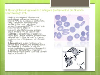 B. Hemoglobinuria paroxística a frigore (enfermedad de Donath-
Landsteiner): <1%
Produce una hemólisis intravascular
mediada por IgG que actúa contra el
sistema P (Ag de membrana) del hematíe.
La IgG se fija a los hematíes a baja
temperatura (0-20ºC) y los lisa a
temperatura corporal (37ªC), por eso se le
llama hemolisina bifásica.
Se asocia a la sífilis terciaria y a viriasis
(gripe, rubéola, virus de Epstein-Barr).
La clínica se caracteriza por escalofríos,
fiebre, dolor lumbar, cefalea, orinas oscuras
(hemoglobinuria) tras exposición al frío en
pacientes con antecedentes de infección
vírica.
El diagnóstico se realiza mediante una
prueba de la antiglobulina directa positiva
(debida a IgG). Suele ser un proceso
autolimitado que regresa con sólo calentar
al paciente, por lo tanto es importante
evitar la exposición al frío. Si precisa, se dará
soporte transfusional.
 