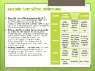 Anemia hemolítica aloinmune
 Reacción hemolítica postranfusional: Se
produce por incompatibilidad ABO, Rh o
de otros sistemas, de modo que el
receptor produce anticuerpos (IgM si ABO,
IgG si Rh u otros) dirigidos contra antígenos
de los hematíes transfundidos.
 Enfermedad hemolítica del recién nacido :
Se produce por acción de anticuerpos
maternos (IgG) dirigidos contra antígenos
eritrocitarios fetales (ABO y/o Rh). Puede
ser precoz (a partir del 4º mes de
gestación) y producirse intraútero
(eritoblastosis fetal e hydrops fetalis) o
tardía (próxima al parto), que cursa con
ictericia y anemia.
 Anemia hemolítica por fármacos: Suponen
el 13-18% de las anemias hemolíticas
inmunes. Muchos fármacos pueden dar
una PAD positiva sin que haya una
reacción hemolítica acompañante
 