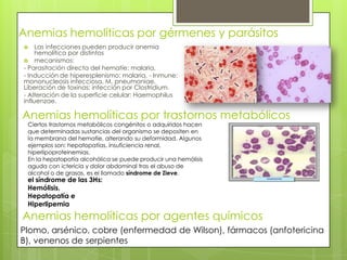 Anemias hemolíticas por gérmenes y parásitos
 Las infecciones pueden producir anemia
hemolítica por distintos
 mecanismos:
- Parasitación directa del hematíe: malaria,
- Inducción de hiperesplenismo: malaria, - Inmune:
mononucleosis infecciosa, M. pneumoniae,
Liberación de toxinas: infección por Clostridium.
- Alteración de la superficie celular: Haemophilus
influenzae.
Anemias hemolíticas por trastornos metabólicos
Ciertos trastornos metabólicos congénitos o adquiridos hacen
que determinadas sustancias del organismo se depositen en
la membrana del hematíe, alterando su deformidad. Algunos
ejemplos son: hepatopatías, insuficiencia renal,
hiperlipoproteinemias.
En la hepatopatía alcohólica se puede producir una hemólisis
aguda con ictericia y dolor abdominal tras el abuso de
alcohol o de grasas, es el llamado síndrome de Zieve.
Anemias hemolíticas por agentes químicos
Plomo, arsénico, cobre (enfermedad de Wilson), fármacos (anfotericina
B), venenos de serpientes
el síndrome de las 3Hs:
Hemólisis,
Hepatopatía e
Hiperlipemia
 