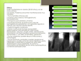 Clínica
Suele manifestarse en adultos (30-50 años) y es de
curso crónico
con brotes. Podemos encontrar manifestaciones muy
variables:
- Por la hemólisis intravascular:
• Anemia, leve ictericia, hemoglobinuria,
hemosiderinuria.
• Ferropenia (por pérdidas urinarias).
• Insuficiencia renal: se produce en caso de
hemoglobinuria persistente o, en episodios agudos e
intensos, por necrosis tubular aguda.
• Esplenomegalia moderada.
• Existen multitud de factores que pueden
desencadenar crisis hemolíticas: infecciones,
transfusiones, vacunas, cirugía, estrés, menstruación,
tratamiento con hierro (porque aumenta la formación
de hematíes y, con ellos, la hemólisis), gestación.
- Por las citopenias: pueden llevar a infecciones y
hemorragias.
- Por las trombosis o embolias: pueden aparecer en
lugares poco usuales como las venas hepáticas, porta,
cerebrales o mesentérica (sospechar ante dolor
abdominal sin causa aparente). Es común y
característica la trombosis de las venas suprahepáticas
o síndrome de Budd-Chiari
 
