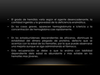 • El grado de hemólisis varía según el agente desencadenante, la
cantidad ingerida y la gravedad de la deficiencia enzimática.
• En los casos graves, aparecen hemoglobinuria e ictericia y la
concentración de hemoglobina cae rapidamente.
• En los estadounidenses descendientes de africanos, disminuye la
estabilidad del dímero plegado de proteína, defecto que se
acentúa con la edad de los hematíes, por lo que puede observarse
una mejoría aunque se siga administrando el fármaco.
• Esta recuperación se debe a que la enzima con labilidad
dependiente dela edad es abundante y mas estable en los
hematíes mas jóvenes.
 
