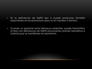 • En la deficiencia de G6PD tipo A puede producirse hemólisis
espontánea en los prematuros pero no en nacidos a término.
• Cuando un gestante toma fármacos oxidantes, puede transmitirlos
al feto con deficiencia de G6PD provocando anemia hemolítica e
ictericia que se manifiestan al nacimiento.
 