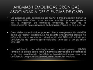 ANEMIAS HEMOLÍTICAS CRÓNICAS
ASOCIADAS A DEFICIENCIAS DE G6PD
• Las personas con deficiencia de G6PD B (mediterránes) tienen a
veces hemólisis crónica y su proceso hemolítico puede agravarse
tras la ingestión de fármacos oxidantes. El valor de la
esplenectomía en estas formas de hemólisis crónica es muy escaso.
• Otros defectos enzimáticos pueden alterar la regeneración del GSH
como un “carter” oxidante. Se ha descrito una anemia crónica no
esferocítica leve asociada a disminución del GSH eritrocitario por
deficiencias de gamma-glutamilcisteína sintetasa o de glutatión
sintetasa.
• La deficiencia de 6-fosfogluconato deshidrogenasa (6PGD)
también se asocia sobre todo a hemólisis provocada por fármacos
y se han relacionado hemólisis e hiperbilirrubinemia con una
deficiencia de glucatión peroxidasa en los recien nacidos.
 