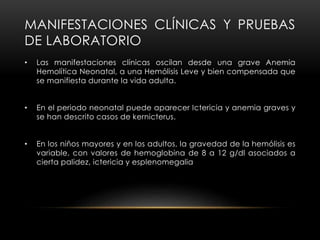 MANIFESTACIONES CLÍNICAS Y PRUEBAS
DE LABORATORIO
• Las manifestaciones clínicas oscilan desde una grave Anemia
Hemolítica Neonatal, a una Hemólisis Leve y bien compensada que
se manifiesta durante la vida adulta.
• En el periodo neonatal puede aparecer Ictericia y anemia graves y
se han descrito casos de kernicterus.
• En los niños mayores y en los adultos, la gravedad de la hemólisis es
variable, con valores de hemoglobina de 8 a 12 g/dl asociados a
cierta palidez, ictericia y esplenomegalia
 