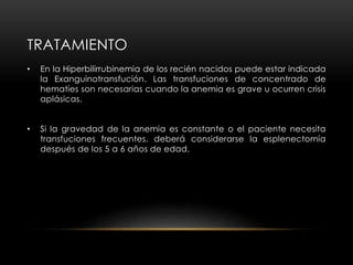 TRATAMIENTO
• En la Hiperbilirrubinemia de los recién nacidos puede estar indicada
la Exanguinotransfución. Las transfuciones de concentrado de
hematíes son necesarias cuando la anemia es grave u ocurren crisis
aplásicas.
• Si la gravedad de la anemia es constante o el paciente necesita
transfuciones frecuentes, deberá considerarse la esplenectomía
después de los 5 a 6 años de edad.
 
