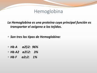 Hemoglobina
La Hemoglobina es una proteína cuya principal función es
transportar el oxigeno a los tejidos.
 Son tres los tipos de Hemoglobina:
 Hb A α2β2: 96%
 Hb A2 α2δ2: 3%
 Hb F α2γ2: 1%
 