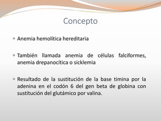 Concepto
 Anemia hemolítica hereditaria
 También llamada anemia de células falciformes,
anemia drepanocítica o sicklemia
 Resultado de la sustitución de la base timina por la
adenina en el codón 6 del gen beta de globina con
sustitución del glutámico por valina.
 