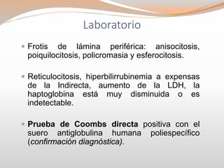 Laboratorio
 Frotis de lámina periférica: anisocitosis,
poiquilocitosis, policromasia y esferocitosis.
 Reticulocitosis, hiperbilirrubinemia a expensas
de la Indirecta, aumento de la LDH, la
haptoglobina está muy disminuida o es
indetectable.
 Prueba de Coombs directa positiva con el
suero antiglobulina humana poliespecífico
(confirmación diagnóstica).
 